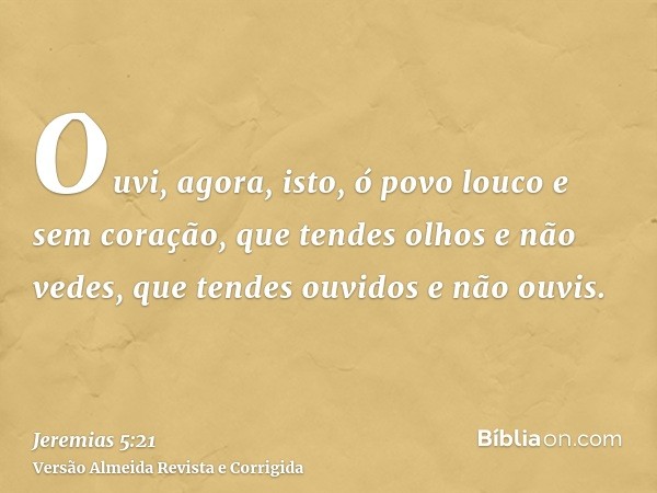 Ouvi, agora, isto, ó povo louco e sem coração, que tendes olhos e não vedes, que tendes ouvidos e não ouvis.