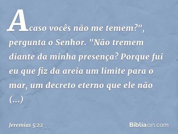 Acaso vocês não me te­mem?",
pergunta o Senhor.
"Não tremem diante da minha presença?
Porque fui eu que fiz da areia
um limite para o mar,
um decreto eterno que