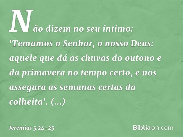 Não dizem no seu íntimo:
'Temamos o Senhor, o nosso Deus:
aquele que dá as chuvas do outono
e da primavera no tempo certo,
e nos assegura
as semanas certas da c