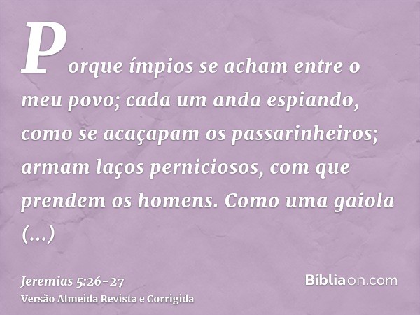 Porque ímpios se acham entre o meu povo; cada um anda espiando, como se acaçapam os passarinheiros; armam laços perniciosos, com que prendem os homens.Como uma 