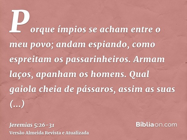 Porque ímpios se acham entre o meu povo; andam espiando, como espreitam os passarinheiros. Armam laços, apanham os homens.Qual gaiola cheia de pássaros, assim a