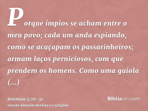 Porque ímpios se acham entre o meu povo; cada um anda espiando, como se acaçapam os passarinheiros; armam laços perniciosos, com que prendem os homens.Como uma 