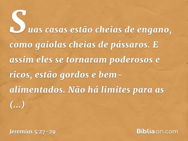 Suas casas estão cheias de engano,
como gaiolas cheias de pássaros.
E assim eles se tornaram
poderosos e ricos, estão gordos e bem-alimentados.
Não há limites p