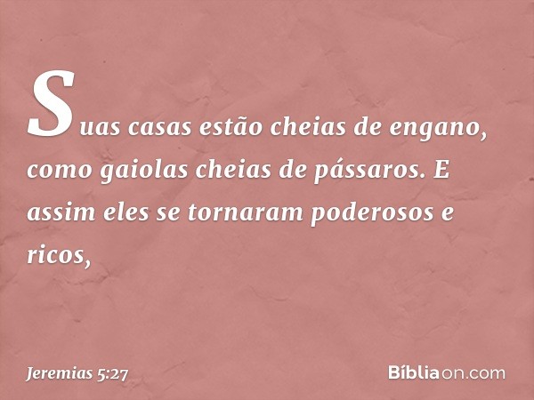 Suas casas estão cheias de engano,
como gaiolas cheias de pássaros.
E assim eles se tornaram
poderosos e ricos, -- Jeremias 5:27