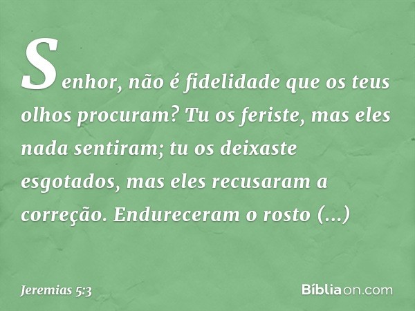 Senhor, não é fidelidade
que os teus olhos procuram?
Tu os feriste, mas eles nada sentiram;
tu os deixaste esgotados,
mas eles recusaram a correção.
Endureceram