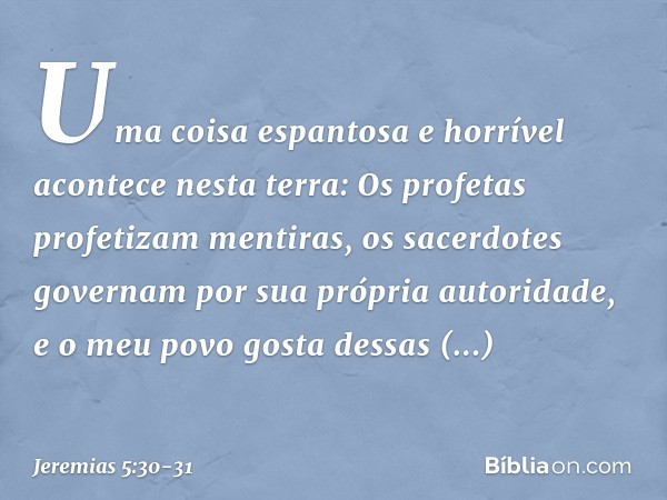 "Uma coisa espantosa e horrível
acontece nesta terra: Os profetas profetizam mentiras,
os sacerdotes governam
por sua própria autoridade,
e o meu povo gosta des