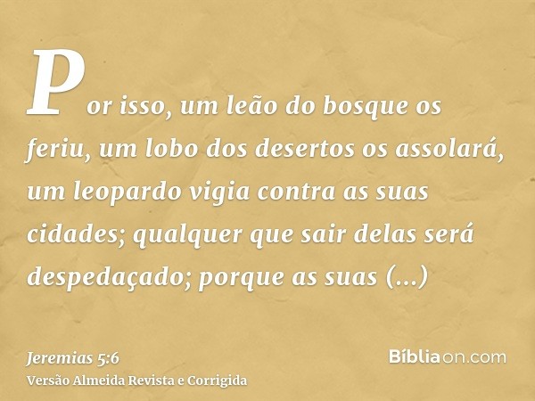 Por isso, um leão do bosque os feriu, um lobo dos desertos os assolará, um leopardo vigia contra as suas cidades; qualquer que sair delas será despedaçado; porq