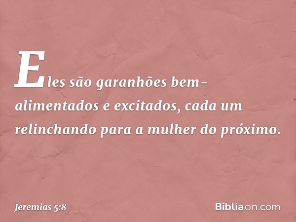 Eles são garanhões
bem-alimentados e excitados,
cada um relinchando
para a mulher do próximo. -- Jeremias 5:8