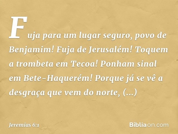 "Fuja para um lugar seguro,
povo de Benjamim!
Fuja de Jerusalém!
Toquem a trombeta em Tecoa!
Ponham sinal em Bete-Haquerém!
Porque já se vê a desgraça
que vem d