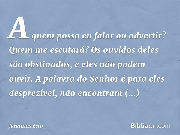 A quem posso eu falar ou advertir?
Quem me escutará?
Os ouvidos deles são obstinados,
e eles não podem ouvir.
A palavra do Senhor é para eles desprezível,
não e