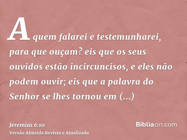 A quem falarei e testemunharei, para que ouçam? eis que os seus ouvidos estão incircuncisos, e eles não podem ouvir; eis que a palavra do Senhor se lhes tornou 