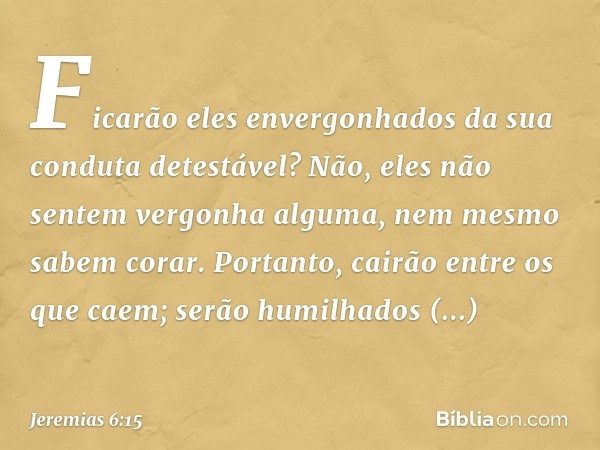 Ficarão eles envergonhados
da sua conduta detestável?
Não, eles não sentem vergonha alguma,
nem mesmo sabem corar.
Portanto, cairão entre os que caem;
serão hum