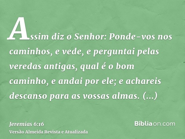 Assim diz o Senhor: Ponde-vos nos caminhos, e vede, e perguntai pelas veredas antigas, qual é o bom caminho, e andai por ele; e achareis descanso para as vossas