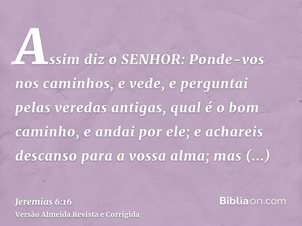 Assim diz o SENHOR: Ponde-vos nos caminhos, e vede, e perguntai pelas veredas antigas, qual é o bom caminho, e andai por ele; e achareis descanso para a vossa a