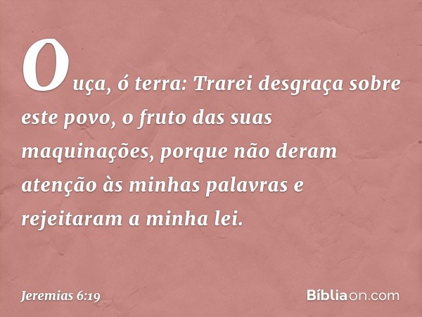 Ouça, ó terra:
Trarei desgraça sobre este povo,
o fruto das suas maquinações,
porque não deram atenção
às minhas palavras
e rejeitaram a minha lei. -- Jeremias 