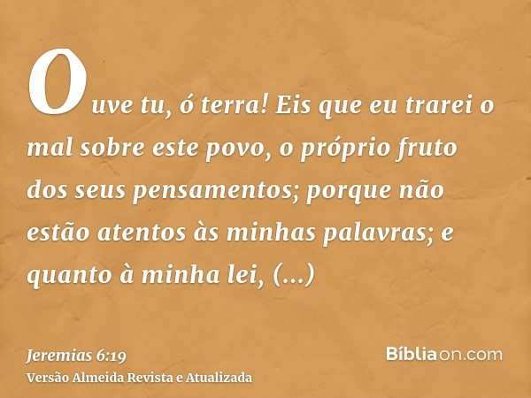 Ouve tu, ó terra! Eis que eu trarei o mal sobre este povo, o próprio fruto dos seus pensamentos; porque não estão atentos às minhas palavras; e quanto à minha l