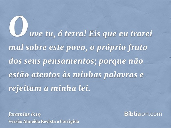 Ouve tu, ó terra! Eis que eu trarei mal sobre este povo, o próprio fruto dos seus pensamentos; porque não estão atentos às minhas palavras e rejeitam a minha le