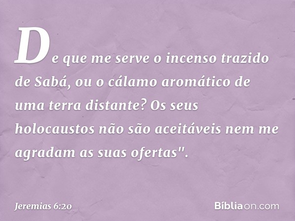 De que me serve o incenso
trazido de Sabá,
ou o cálamo aromático
de uma terra distante?
Os seus holocaustos não são aceitáveis
nem me agradam as suas ofertas". 