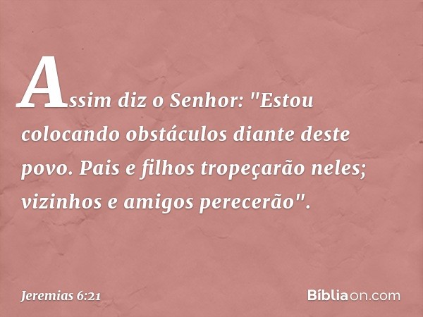 Assim diz o Senhor:
"Estou colocando obstáculos
diante deste povo.
Pais e filhos tropeçarão neles;
vizinhos e amigos perecerão". -- Jeremias 6:21