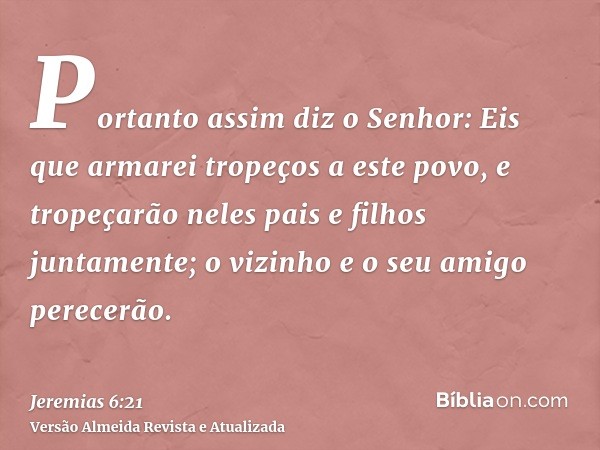 Portanto assim diz o Senhor: Eis que armarei tropeços a este povo, e tropeçarão neles pais e filhos juntamente; o vizinho e o seu amigo perecerão.