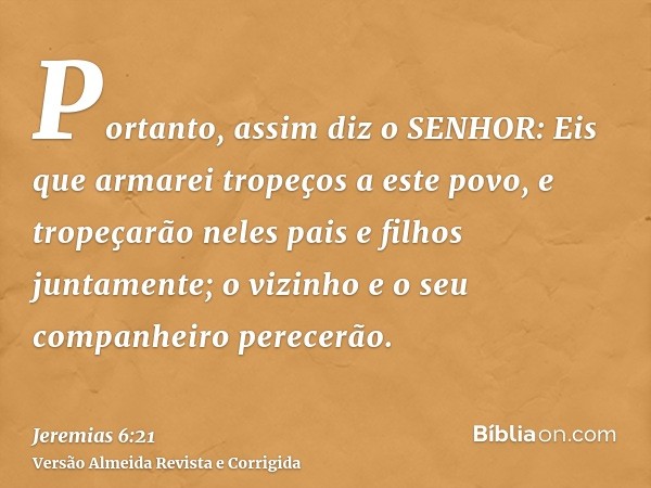 Portanto, assim diz o SENHOR: Eis que armarei tropeços a este povo, e tropeçarão neles pais e filhos juntamente; o vizinho e o seu companheiro perecerão.