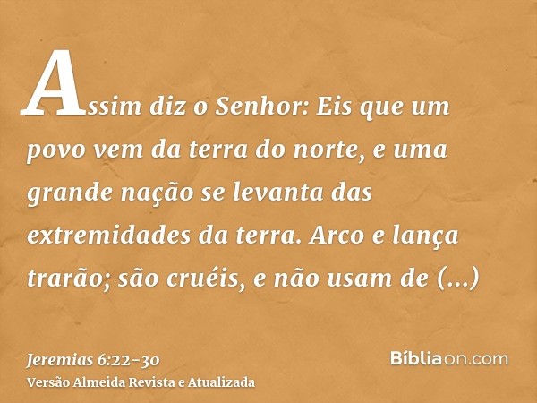 Assim diz o Senhor: Eis que um povo vem da terra do norte, e uma grande nação se levanta das extremidades da terra.Arco e lança trarão; são cruéis, e não usam d