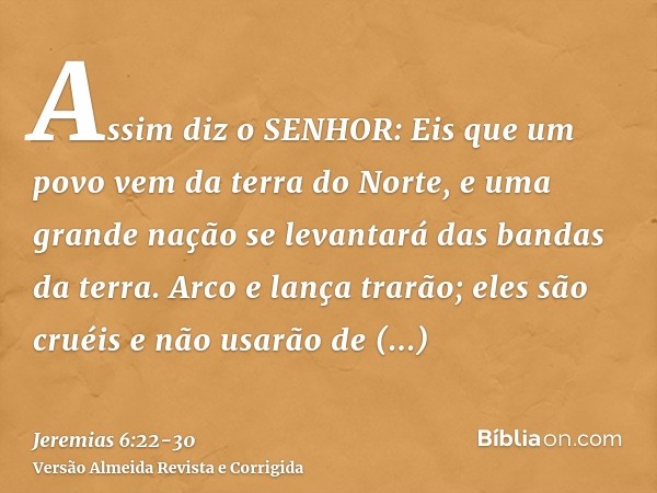 Assim diz o SENHOR: Eis que um povo vem da terra do Norte, e uma grande nação se levantará das bandas da terra.Arco e lança trarão; eles são cruéis e não usarão