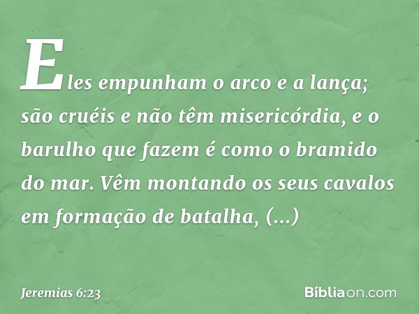 Eles empunham o arco e a lança;
são cruéis e não têm misericórdia,
e o barulho que fazem é como
o bramido do mar.
Vêm montando os seus cavalos
em formação de ba