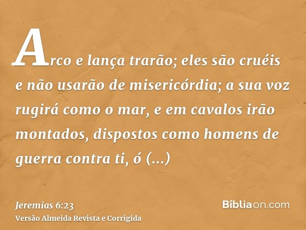 Arco e lança trarão; eles são cruéis e não usarão de misericórdia; a sua voz rugirá como o mar, e em cavalos irão montados, dispostos como homens de guerra cont