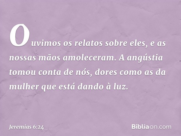 Ouvimos os relatos sobre eles,
e as nossas mãos amoleceram.
A angústia tomou conta de nós,
dores como as da mulher
que está dando à luz. -- Jeremias 6:24