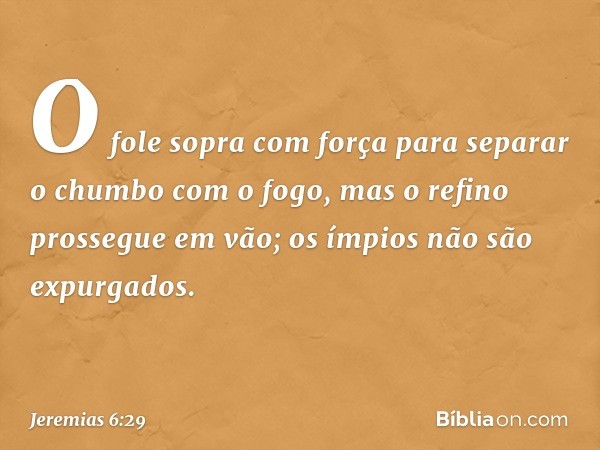 O fole sopra com força
para separar o chumbo com o fogo,
mas o refino prossegue em vão;
os ímpios não são expurgados. -- Jeremias 6:29