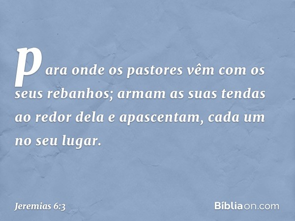 para onde os pastores vêm
com os seus rebanhos;
armam as suas tendas ao redor dela
e apascentam, cada um no seu lugar. -- Jeremias 6:3