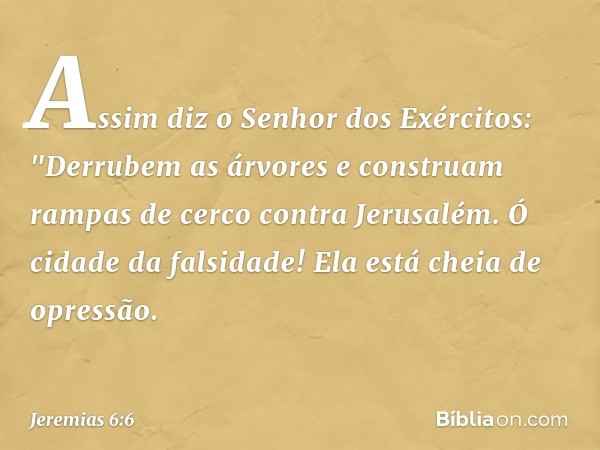 Assim diz o Senhor dos Exércitos:
"Derrubem as árvores
e construam rampas de cerco
contra Jerusalém.
Ó cidade da falsidade!
Ela está cheia de opressão. -- Jerem