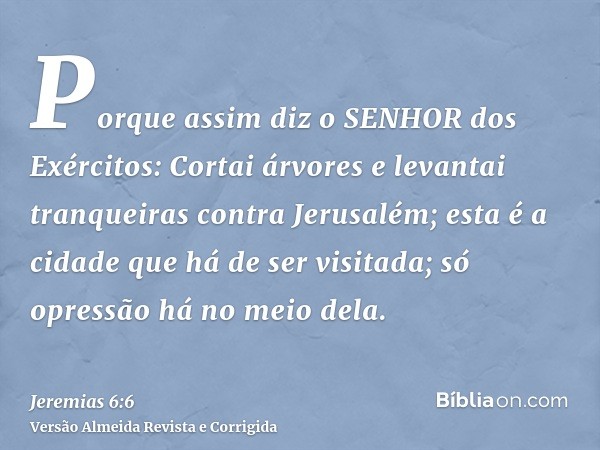 Porque assim diz o SENHOR dos Exércitos: Cortai árvores e levantai tranqueiras contra Jerusalém; esta é a cidade que há de ser visitada; só opressão há no meio 