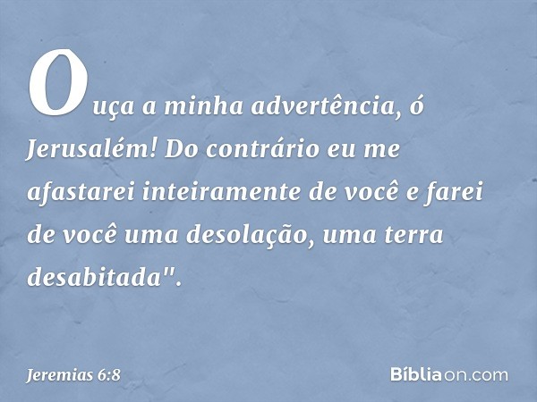 Ouça a minha advertência, ó Jerusalém!
Do contrário eu me afastarei
inteiramente de você
e farei de você uma desolação,
uma terra desabitada". -- Jeremias 6:8