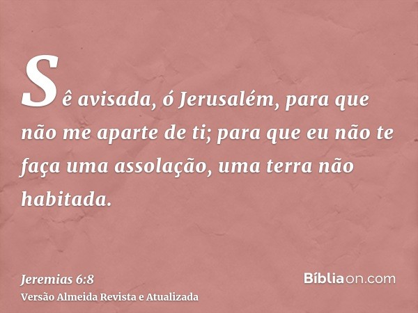 Sê avisada, ó Jerusalém, para que não me aparte de ti; para que eu não te faça uma assolação, uma terra não habitada.