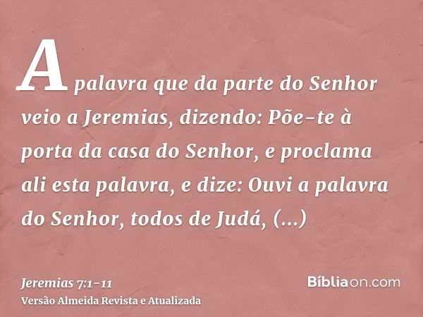 A palavra que da parte do Senhor veio a Jeremias, dizendo:Põe-te à porta da casa do Senhor, e proclama ali esta palavra, e dize: Ouvi a palavra do Senhor, todos