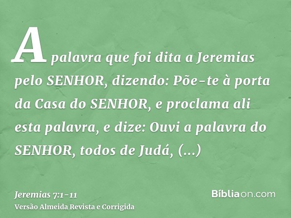 A palavra que foi dita a Jeremias pelo SENHOR, dizendo:Põe-te à porta da Casa do SENHOR, e proclama ali esta palavra, e dize: Ouvi a palavra do SENHOR, todos de