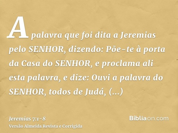 A palavra que foi dita a Jeremias pelo SENHOR, dizendo:Põe-te à porta da Casa do SENHOR, e proclama ali esta palavra, e dize: Ouvi a palavra do SENHOR, todos de