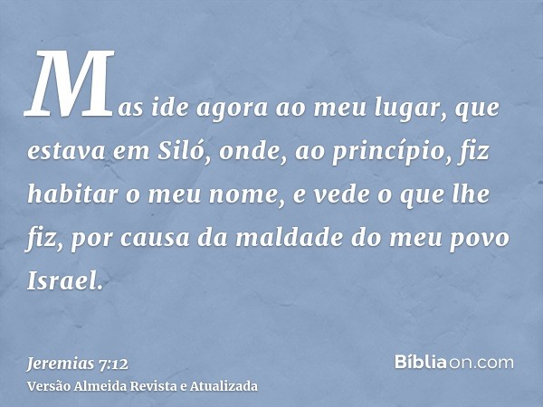 Mas ide agora ao meu lugar, que estava em Siló, onde, ao princípio, fiz habitar o meu nome, e vede o que lhe fiz, por causa da maldade do meu povo Israel.