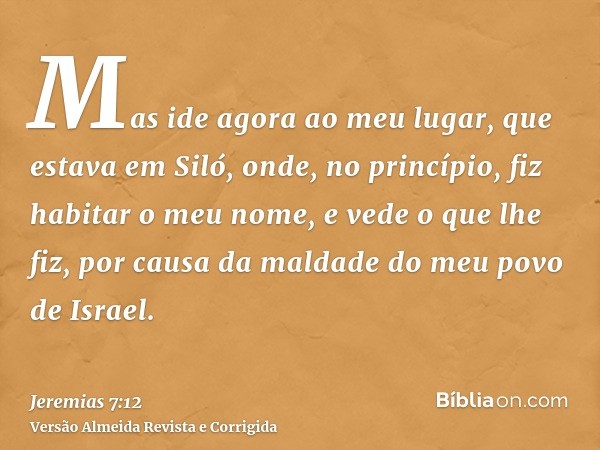 Mas ide agora ao meu lugar, que estava em Siló, onde, no princípio, fiz habitar o meu nome, e vede o que lhe fiz, por causa da maldade do meu povo de Israel.