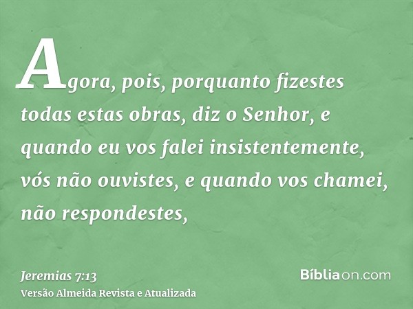 Agora, pois, porquanto fizestes todas estas obras, diz o Senhor, e quando eu vos falei insistentemente, vós não ouvistes, e quando vos chamei, não respondestes,