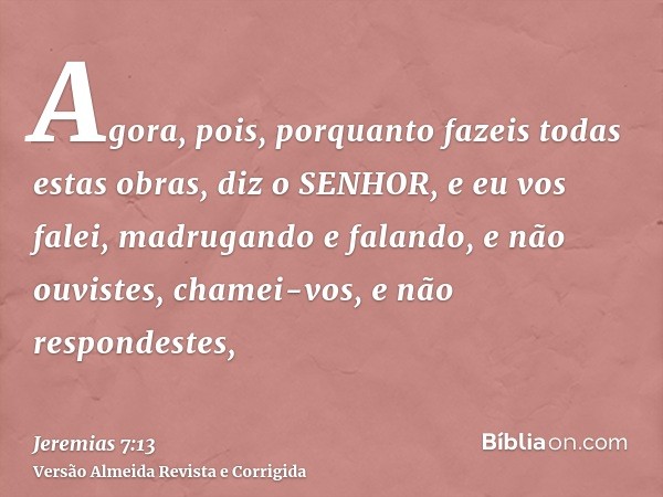 Agora, pois, porquanto fazeis todas estas obras, diz o SENHOR, e eu vos falei, madrugando e falando, e não ouvistes, chamei-vos, e não respondestes,