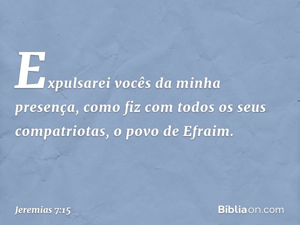 Expulsarei vocês da minha presença, como fiz com todos os seus compatriotas, o povo de Efraim. -- Jeremias 7:15