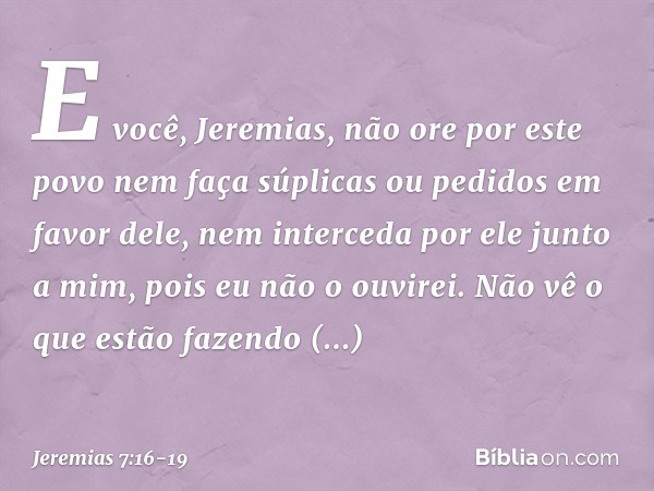 "E você, Jeremias, não ore por este povo nem faça súplicas ou pedidos em favor dele, nem interceda por ele junto a mim, pois eu não o ouvirei. Não vê o que estã