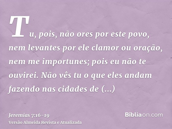 Tu, pois, não ores por este povo, nem levantes por ele clamor ou oração, nem me importunes; pois eu não te ouvirei.Não vês tu o que eles andam fazendo nas cidad