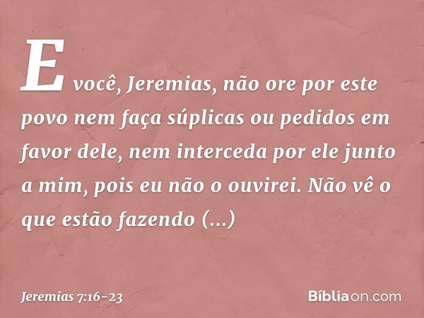 "E você, Jeremias, não ore por este povo nem faça súplicas ou pedidos em favor dele, nem interceda por ele junto a mim, pois eu não o ouvirei. Não vê o que estã