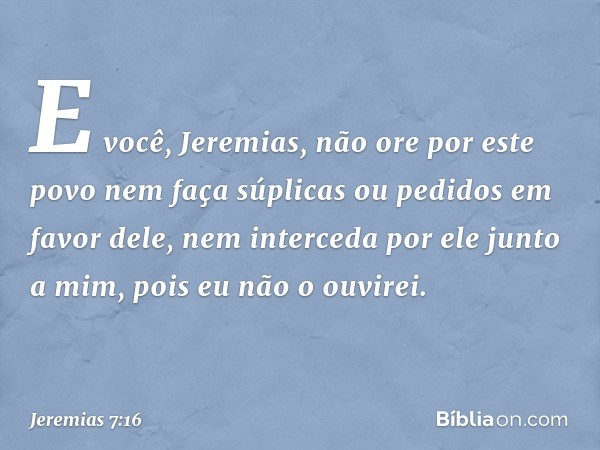 "E você, Jeremias, não ore por este povo nem faça súplicas ou pedidos em favor dele, nem interceda por ele junto a mim, pois eu não o ouvirei. -- Jeremias 7:16