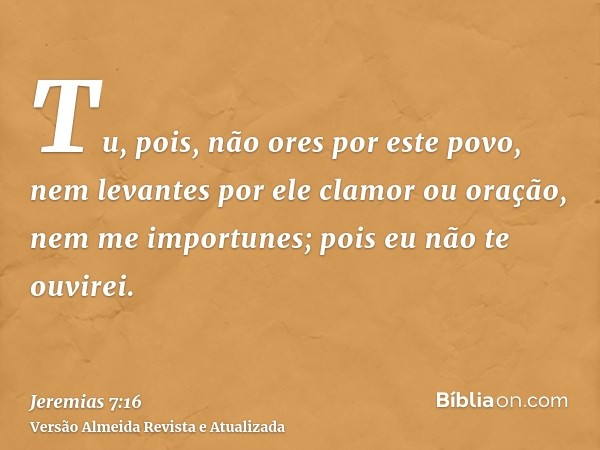 Tu, pois, não ores por este povo, nem levantes por ele clamor ou oração, nem me importunes; pois eu não te ouvirei.