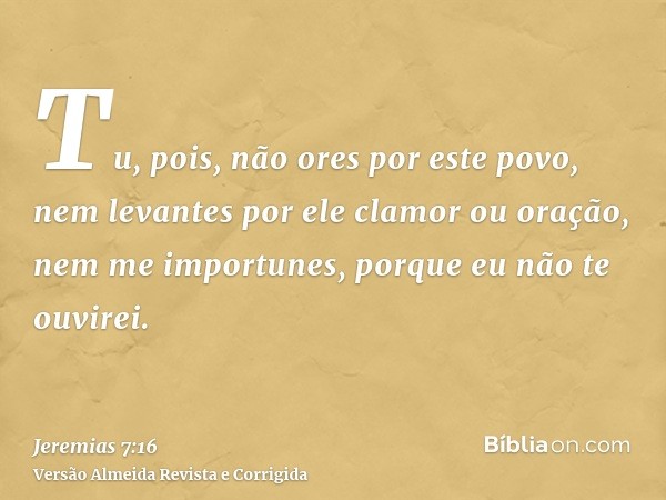 Tu, pois, não ores por este povo, nem levantes por ele clamor ou oração, nem me importunes, porque eu não te ouvirei.